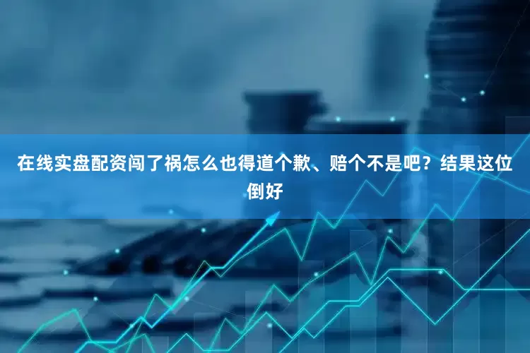 在线实盘配资闯了祸怎么也得道个歉、赔个不是吧？结果这位倒好