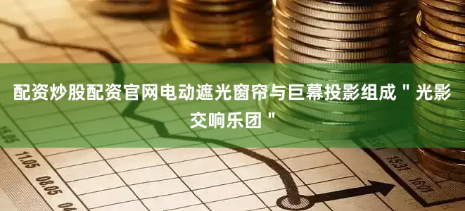配资炒股配资官网电动遮光窗帘与巨幕投影组成＂光影交响乐团＂